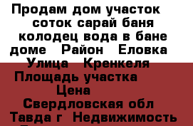 Продам дом,участок 14 соток,сарай,баня,колодец,вода в бане,доме › Район ­ Еловка › Улица ­ Кренкеля › Площадь участка ­ 14 › Цена ­ 600 - Свердловская обл., Тавда г. Недвижимость » Дома, коттеджи, дачи продажа   . Свердловская обл.,Тавда г.